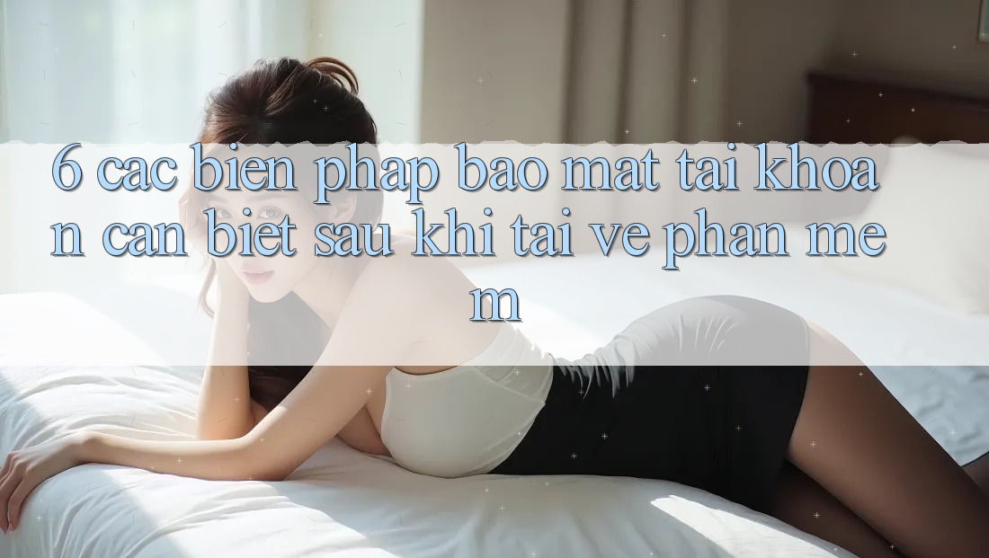 6. Các Biện Pháp Bảo Mật Tài Khoản Cần Biết Sau Khi Tải về Phần mềm