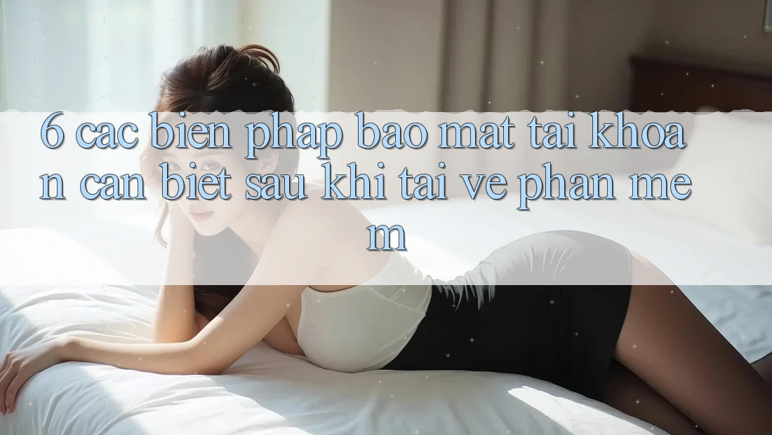 6. Các Biện Pháp Bảo Mật Tài Khoản Cần Biết Sau Khi Tải về Phần mềm
