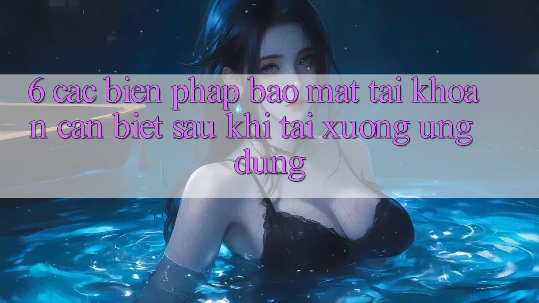 6. Các Biện Pháp Bảo Mật Tài Khoản Cần Biết Sau Khi Tải xuống Ứng dụng