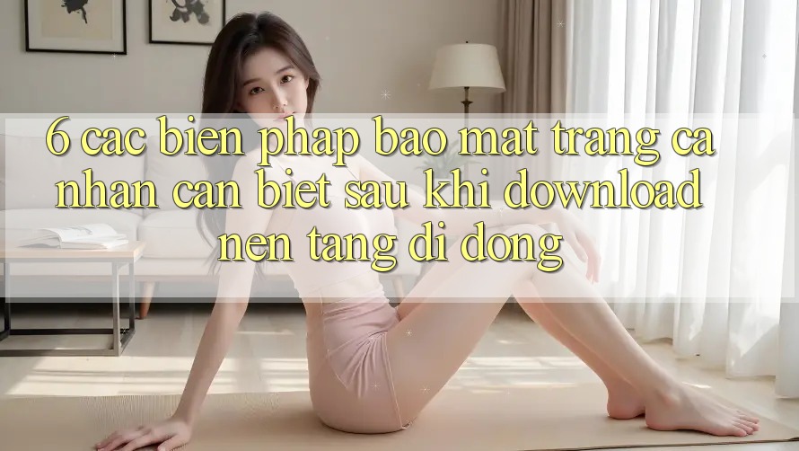 6. Các Biện Pháp Bảo Mật Trang cá nhân Cần Biết Sau Khi Download Nền tảng di động 6. Các Biện Pháp Bảo Mật Trang cá nhân Cần Biết Sau Khi Download Nền tảng di động