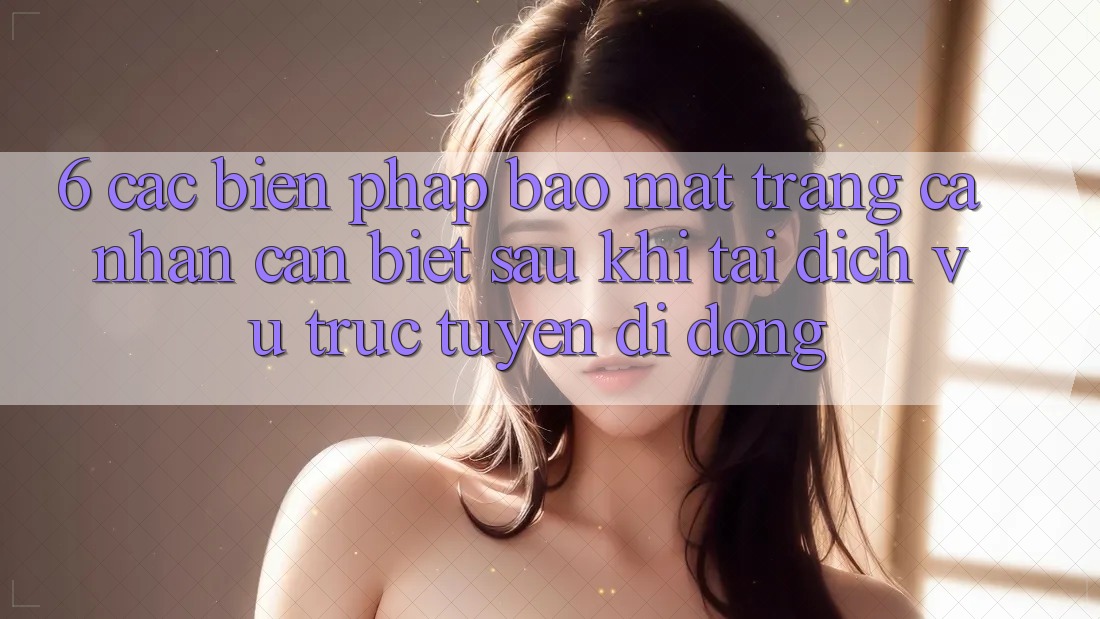 6. Các Biện Pháp Bảo mật Trang cá nhân Cần Biết Sau Khi Tải Dịch vụ trực tuyến di động