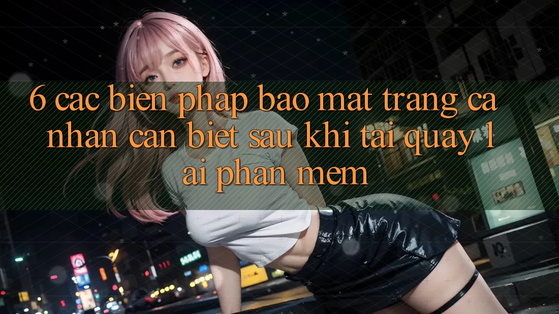 6. Các Biện Pháp Bảo Mật Trang cá nhân Cần Biết Sau Khi Tải quay lại Phần mềm
