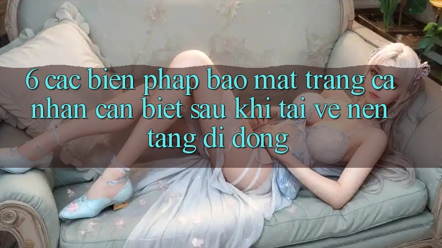 6. Các Biện Pháp Bảo Mật Trang cá nhân Cần Biết Sau Khi Tải về Nền tảng di động