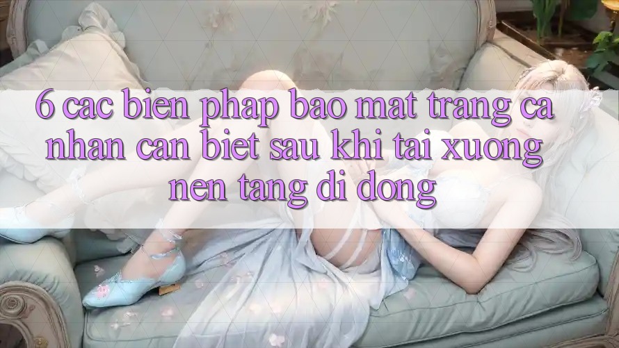 6. Các Biện Pháp Bảo Mật Trang cá nhân Cần Biết Sau Khi Tải xuống Nền tảng di động