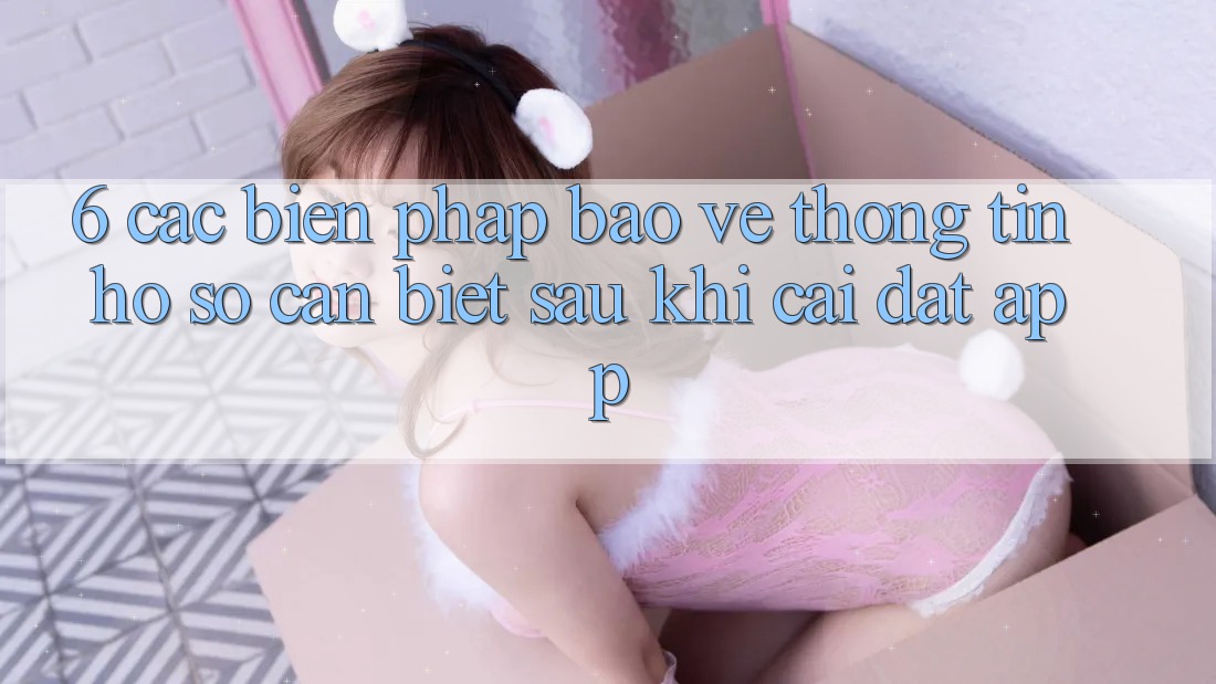 6. Các Biện Pháp Bảo vệ thông tin Hồ sơ Cần Biết Sau Khi Cài đặt App