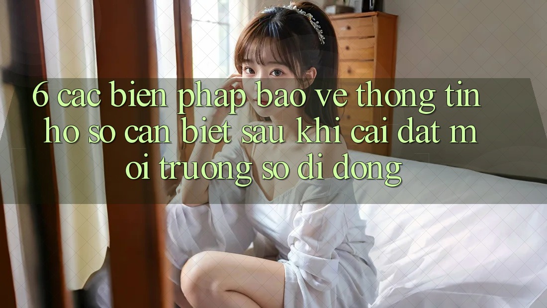 6. Các Biện Pháp Bảo vệ thông tin Hồ sơ Cần Biết Sau Khi Cài đặt Môi trường số di động