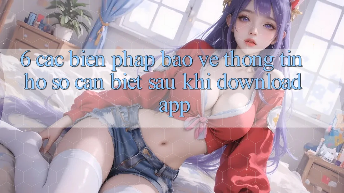 6. Các Biện Pháp Bảo vệ thông tin Hồ sơ Cần Biết Sau Khi Download App 6. Các Biện Pháp Bảo vệ thông tin Hồ sơ Cần Biết Sau Khi Download App