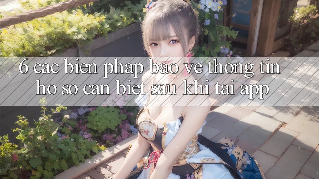 6. Các Biện Pháp Bảo vệ thông tin Hồ sơ Cần Biết Sau Khi Tải App