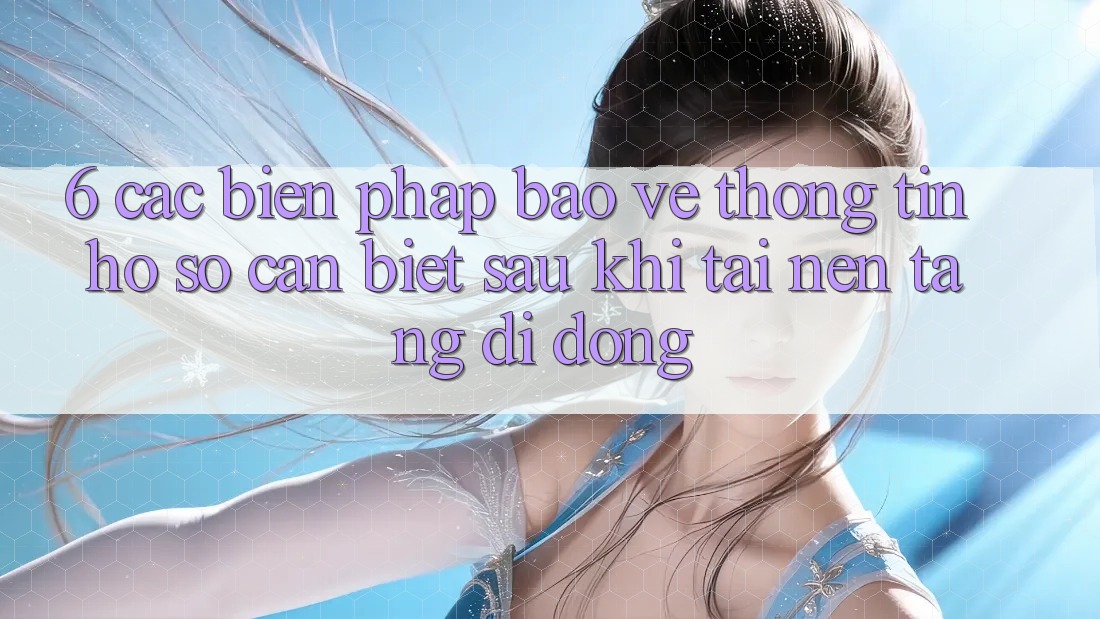 6. Các Biện Pháp Bảo vệ thông tin Hồ sơ Cần Biết Sau Khi Tải Nền tảng di động