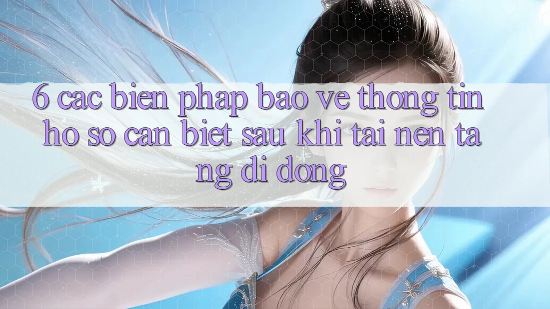 6. Các Biện Pháp Bảo vệ thông tin Hồ sơ Cần Biết Sau Khi Tải Nền tảng di động