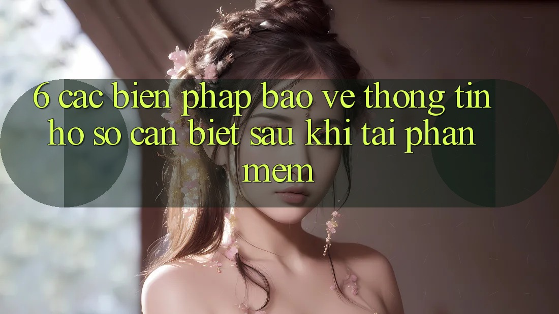 6. Các Biện Pháp Bảo vệ thông tin Hồ sơ Cần Biết Sau Khi Tải Phần mềm 6. Các Biện Pháp Bảo vệ thông tin Hồ sơ Cần Biết Sau Khi Tải Phần mềm