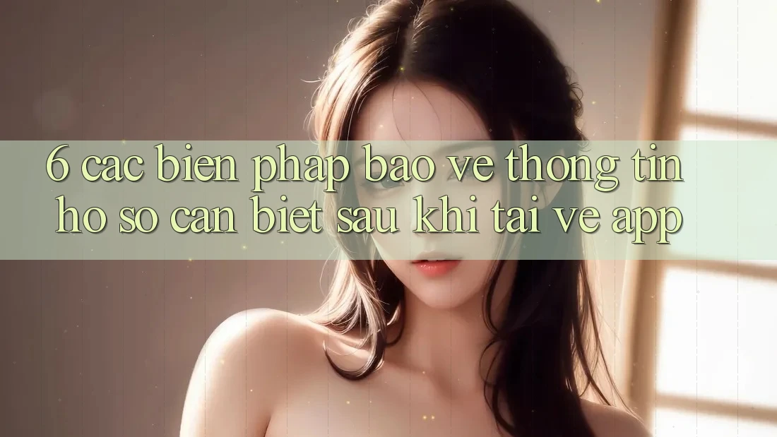 6. Các Biện Pháp Bảo vệ thông tin Hồ sơ Cần Biết Sau Khi Tải về App 6. Các Biện Pháp Bảo vệ thông tin Hồ sơ Cần Biết Sau Khi Tải về App