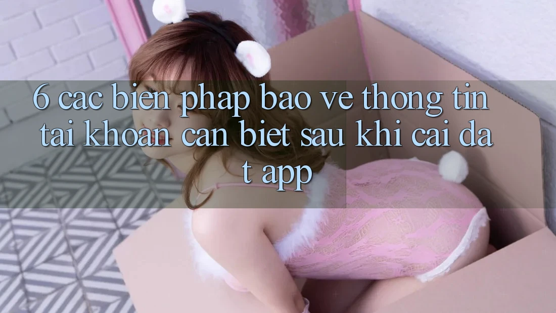 6. Các Biện Pháp Bảo vệ thông tin Tài Khoản Cần Biết Sau Khi Cài đặt App 6. Các Biện Pháp Bảo vệ thông tin Tài Khoản Cần Biết Sau Khi Cài đặt App