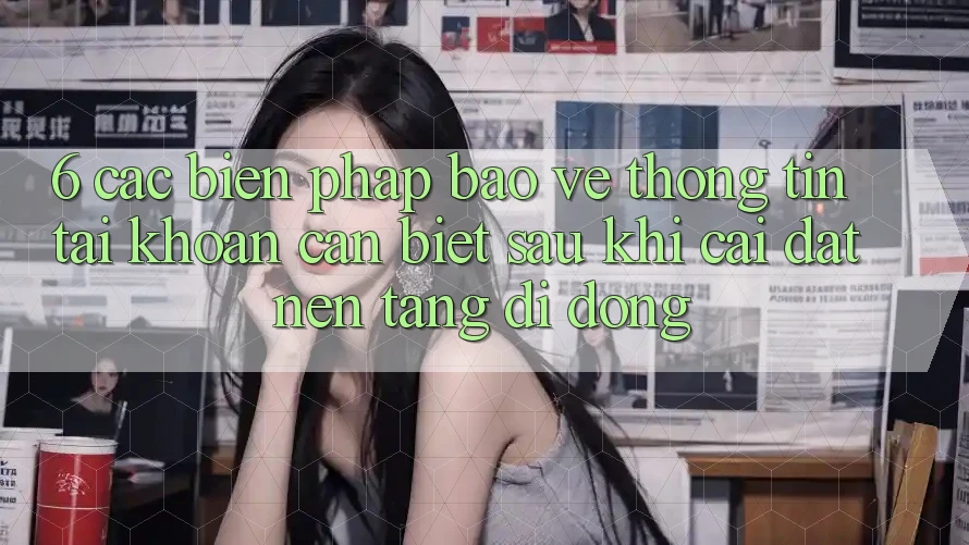 6. Các Biện Pháp Bảo vệ thông tin Tài Khoản Cần Biết Sau Khi Cài đặt Nền tảng di động