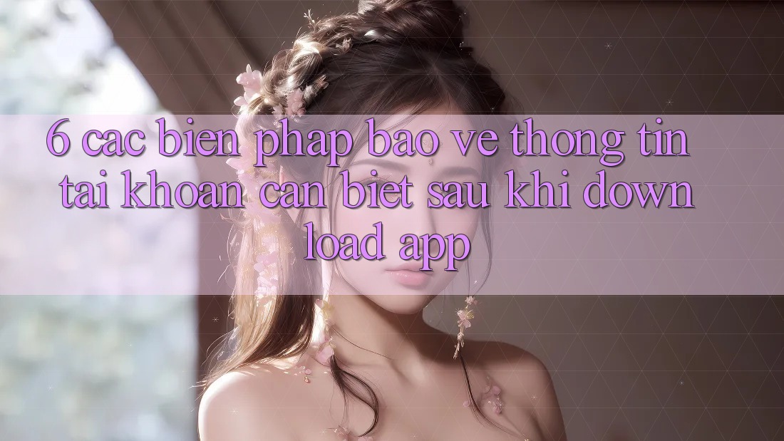 6. Các Biện Pháp Bảo vệ thông tin Tài Khoản Cần Biết Sau Khi Download App