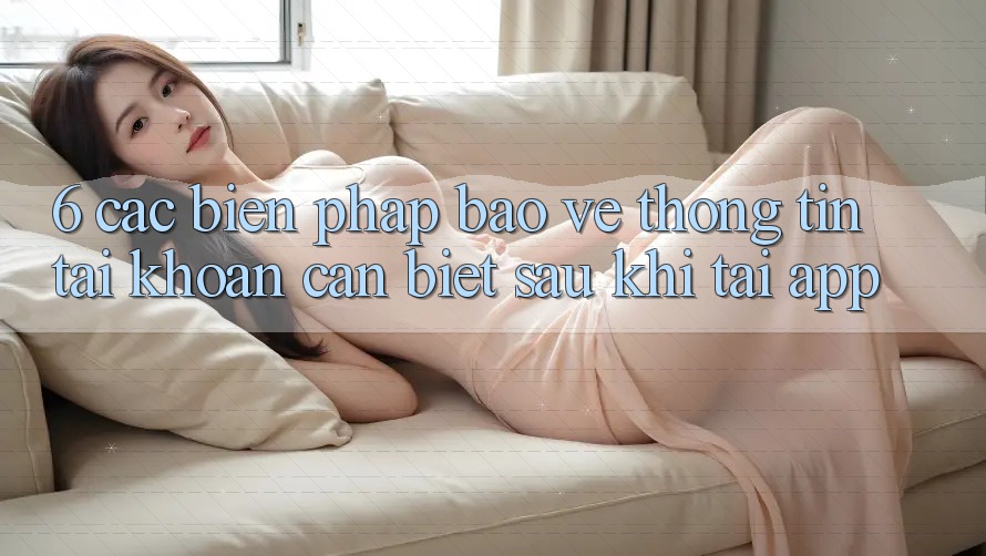 6. Các Biện Pháp Bảo vệ thông tin Tài Khoản Cần Biết Sau Khi Tải App 6. Các Biện Pháp Bảo vệ thông tin Tài Khoản Cần Biết Sau Khi Tải App