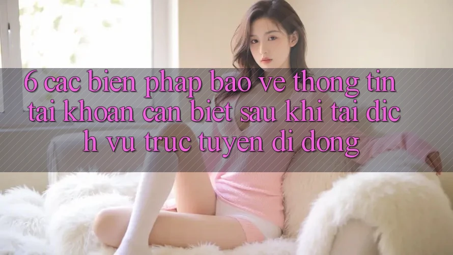 6. Các Biện Pháp Bảo vệ thông tin Tài Khoản Cần Biết Sau Khi Tải Dịch vụ trực tuyến di động
