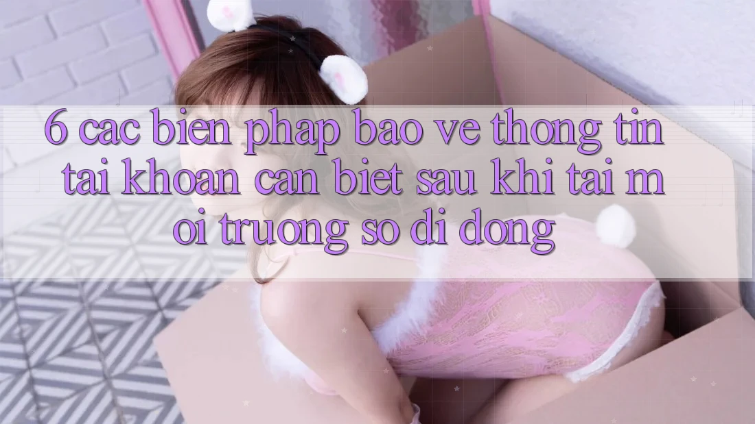 6. Các Biện Pháp Bảo vệ thông tin Tài Khoản Cần Biết Sau Khi Tải Môi trường số di động