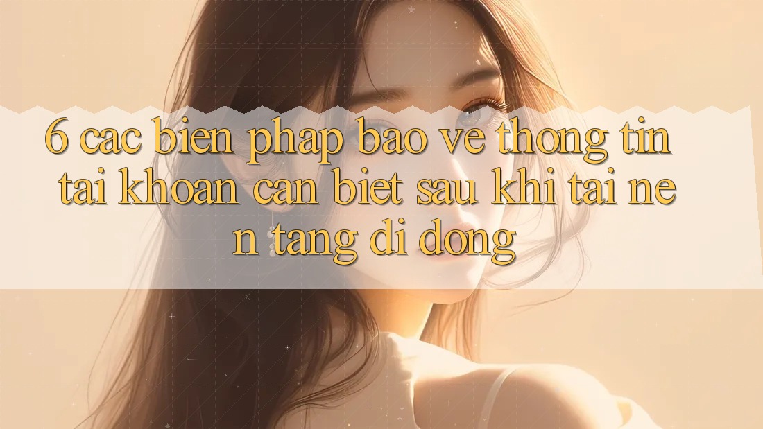 6. Các Biện Pháp Bảo vệ thông tin Tài Khoản Cần Biết Sau Khi Tải Nền tảng di động 6. Các Biện Pháp Bảo vệ thông tin Tài Khoản Cần Biết Sau Khi Tải Nền tảng di động