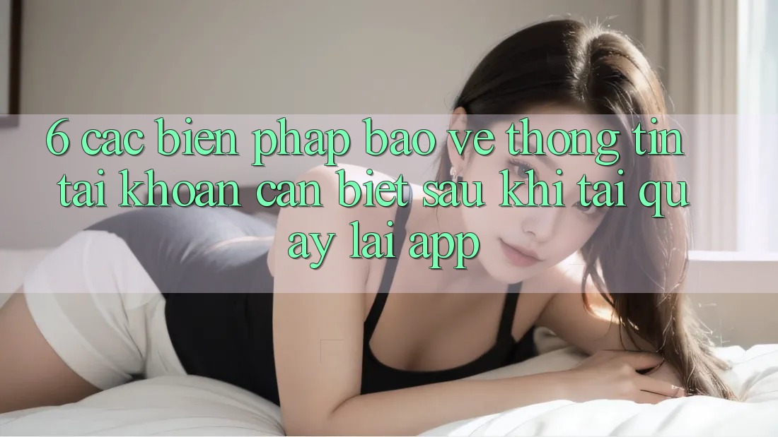 6. Các Biện Pháp Bảo vệ thông tin Tài Khoản Cần Biết Sau Khi Tải quay lại App