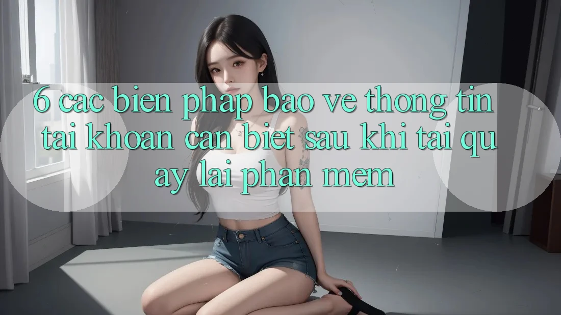 6. Các Biện Pháp Bảo vệ thông tin Tài Khoản Cần Biết Sau Khi Tải quay lại Phần mềm