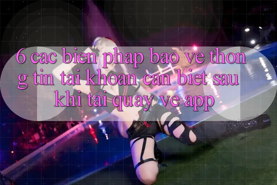 6. Các Biện Pháp Bảo vệ thông tin Tài Khoản Cần Biết Sau Khi Tải quay về App