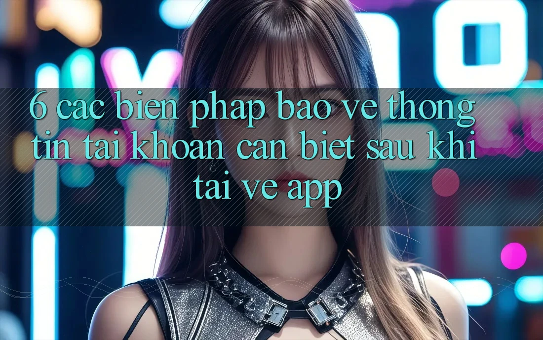 6. Các Biện Pháp Bảo vệ thông tin Tài Khoản Cần Biết Sau Khi Tải về App 6. Các Biện Pháp Bảo vệ thông tin Tài Khoản Cần Biết Sau Khi Tải về App