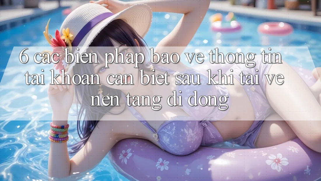6. Các Biện Pháp Bảo vệ thông tin Tài Khoản Cần Biết Sau Khi Tải về Nền tảng di động