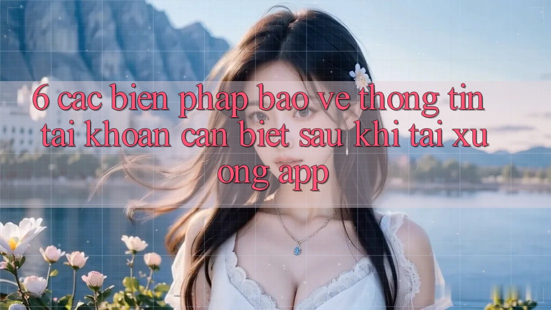 6. Các Biện Pháp Bảo vệ thông tin Tài Khoản Cần Biết Sau Khi Tải xuống App