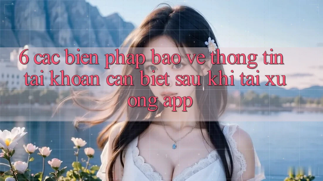 6. Các Biện Pháp Bảo vệ thông tin Tài Khoản Cần Biết Sau Khi Tải xuống App