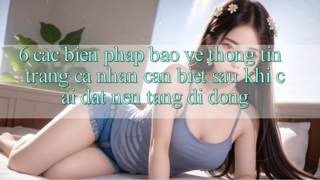6. Các Biện Pháp Bảo vệ thông tin Trang cá nhân Cần Biết Sau Khi Cài đặt Nền tảng di động