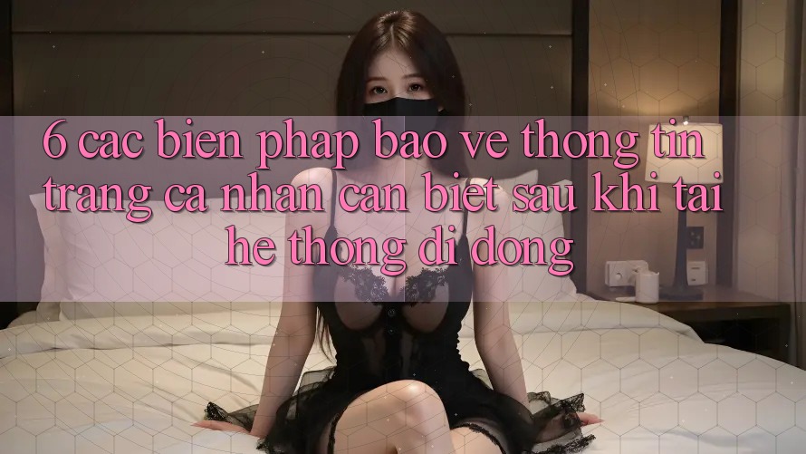 6. Các Biện Pháp Bảo vệ thông tin Trang cá nhân Cần Biết Sau Khi Tải Hệ thống di động