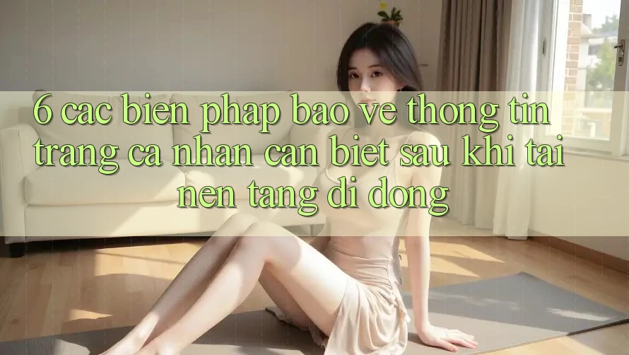 6. Các Biện Pháp Bảo vệ thông tin Trang cá nhân Cần Biết Sau Khi Tải Nền tảng di động 6. Các Biện Pháp Bảo vệ thông tin Trang cá nhân Cần Biết Sau Khi Tải Nền tảng di động