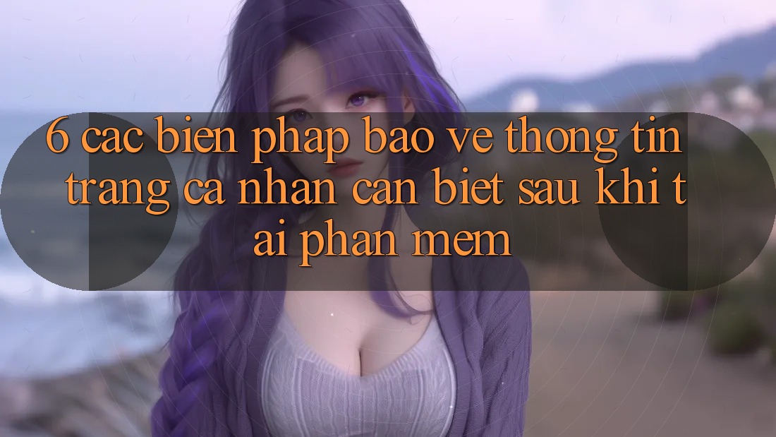 6. Các Biện Pháp Bảo vệ thông tin Trang cá nhân Cần Biết Sau Khi Tải Phần mềm