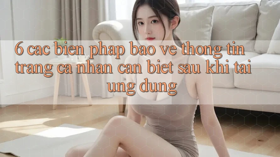6. Các Biện Pháp Bảo vệ thông tin Trang cá nhân Cần Biết Sau Khi Tải Ứng dụng 6. Các Biện Pháp Bảo vệ thông tin Trang cá nhân Cần Biết Sau Khi Tải Ứng dụng