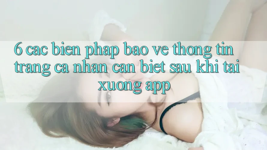 6. Các Biện Pháp Bảo vệ thông tin Trang cá nhân Cần Biết Sau Khi Tải xuống App