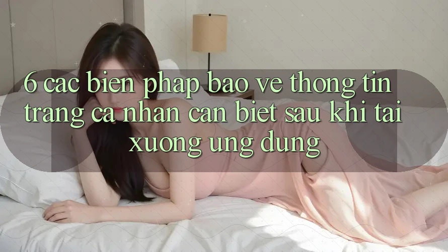 6. Các Biện Pháp Bảo vệ thông tin Trang cá nhân Cần Biết Sau Khi Tải xuống Ứng dụng