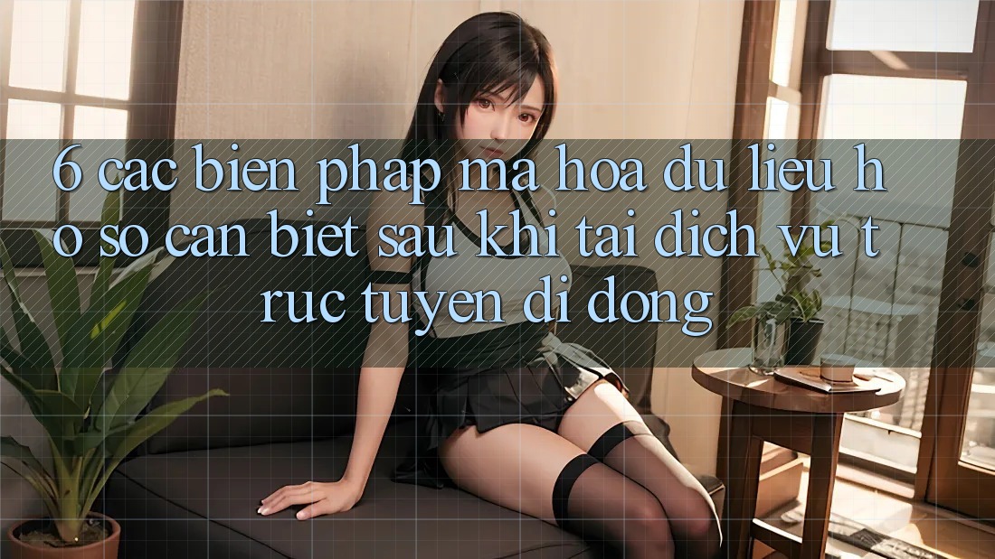 6. Các Biện Pháp Mã hóa dữ liệu Hồ sơ Cần Biết Sau Khi Tải Dịch vụ trực tuyến di động