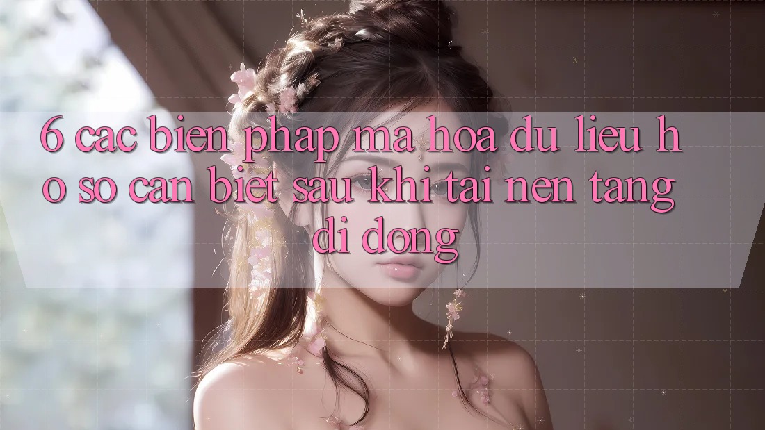 6. Các Biện Pháp Mã hóa dữ liệu Hồ sơ Cần Biết Sau Khi Tải Nền tảng di động