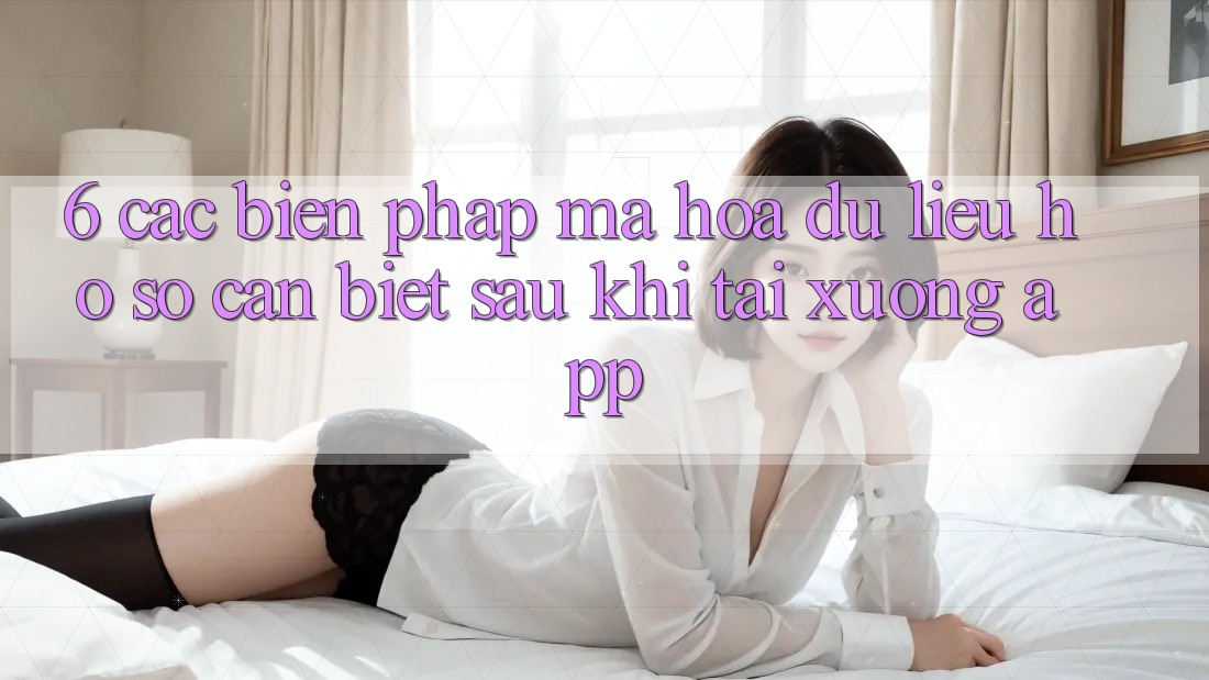 6. Các Biện Pháp Mã hóa dữ liệu Hồ sơ Cần Biết Sau Khi Tải xuống App