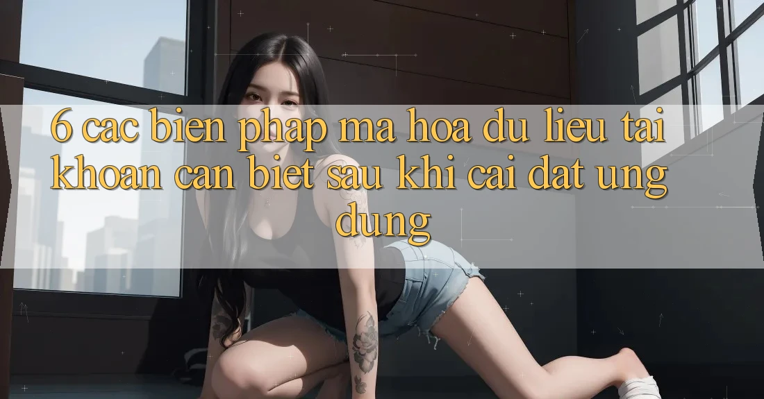 6. Các Biện Pháp Mã hóa dữ liệu Tài Khoản Cần Biết Sau Khi Cài đặt Ứng dụng
