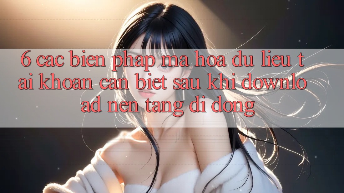 6. Các Biện Pháp Mã hóa dữ liệu Tài Khoản Cần Biết Sau Khi Download Nền tảng di động