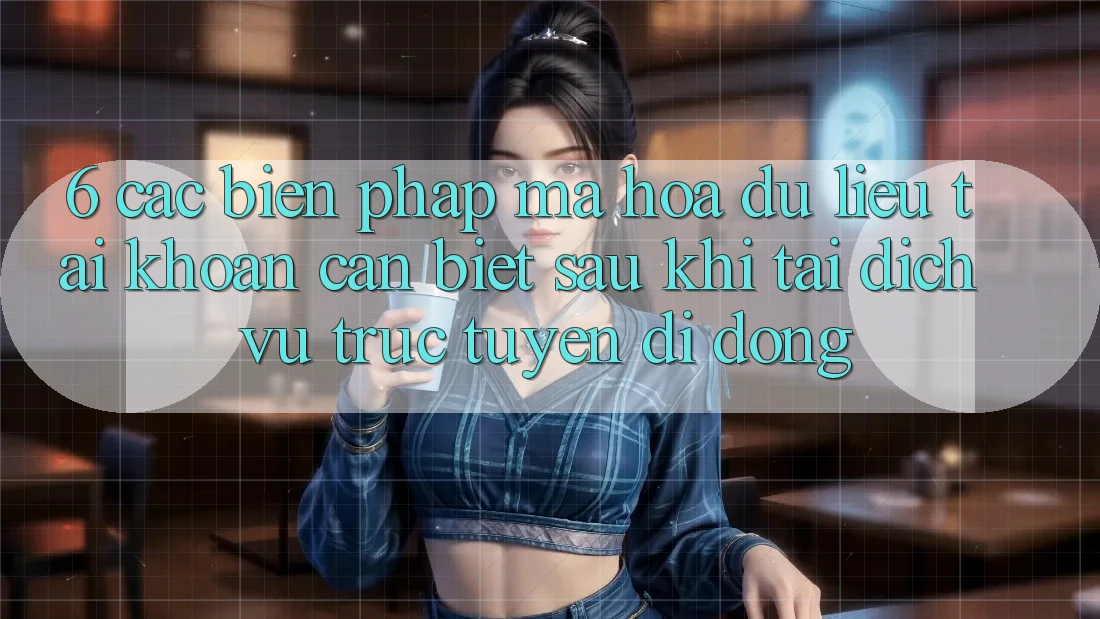 6. Các Biện Pháp Mã hóa dữ liệu Tài Khoản Cần Biết Sau Khi Tải Dịch vụ trực tuyến di động