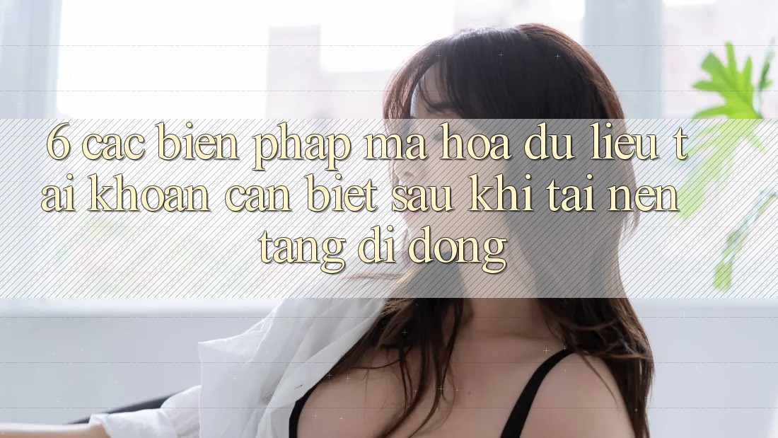 6. Các Biện Pháp Mã hóa dữ liệu Tài Khoản Cần Biết Sau Khi Tải Nền tảng di động