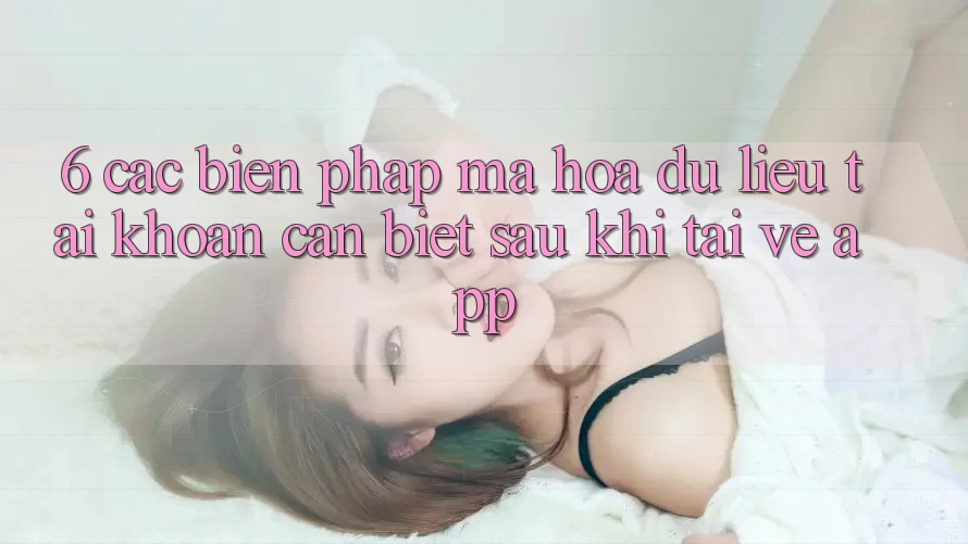 6. Các Biện Pháp Mã hóa dữ liệu Tài Khoản Cần Biết Sau Khi Tải về App