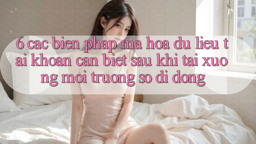 6. Các Biện Pháp Mã hóa dữ liệu Tài Khoản Cần Biết Sau Khi Tải xuống Môi trường số di động