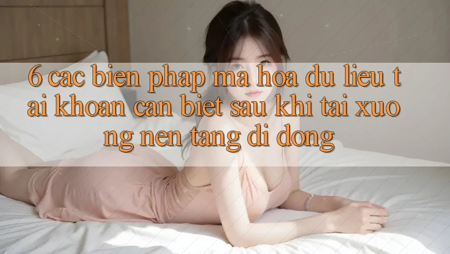 6. Các Biện Pháp Mã hóa dữ liệu Tài Khoản Cần Biết Sau Khi Tải xuống Nền tảng di động
