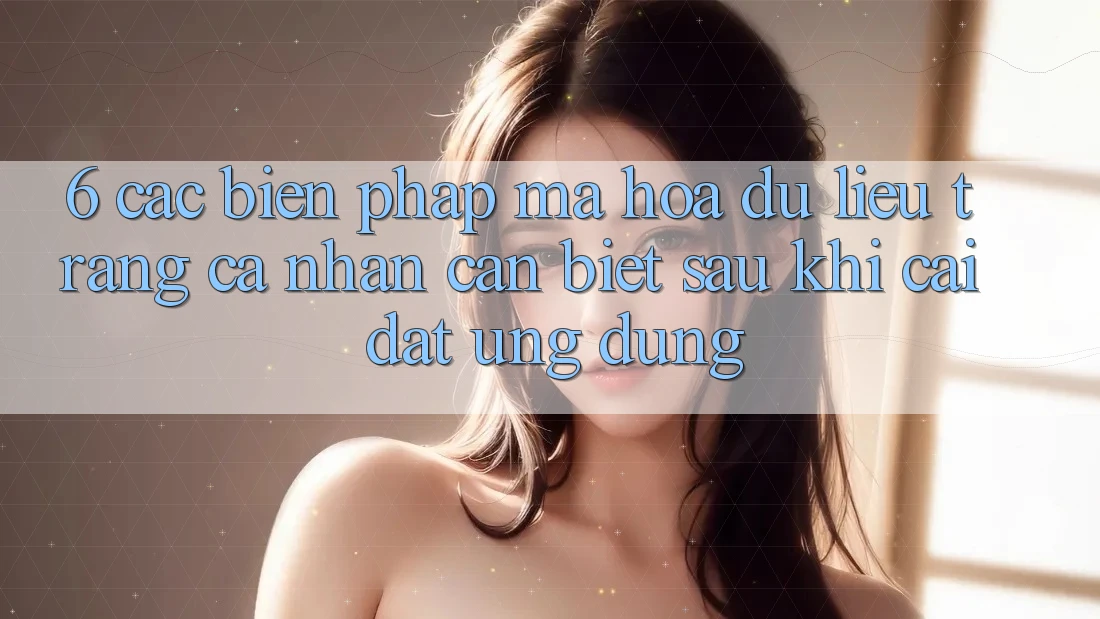 6. Các Biện Pháp Mã hóa dữ liệu Trang cá nhân Cần Biết Sau Khi Cài đặt Ứng dụng