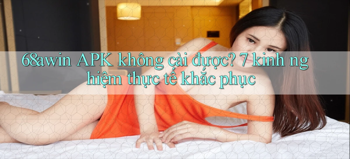 68awin APK không cài được 7 kinh nghiệm thực tế khắc phục