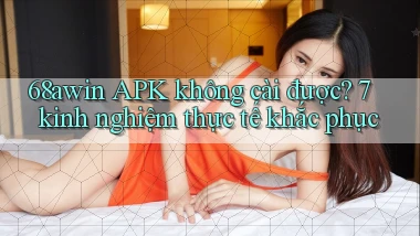 68awin APK không cài được 7 kinh nghiệm thực tế khắc phục